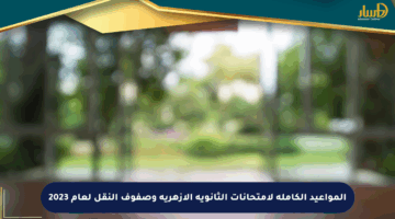 المواعيد الكاملة لامتحانات الثانوية الأزهرية وصفوف النقل لعام 2023